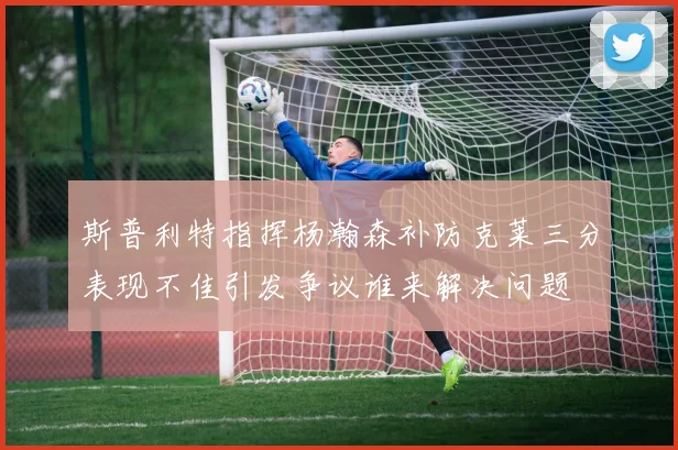 斯普利特指挥杨瀚森补防克莱三分表现不佳引发争议谁来解决问题