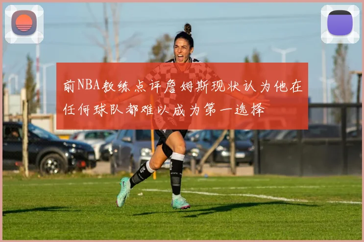 前NBA教练点评詹姆斯现状认为他在任何球队都难以成为第一选择