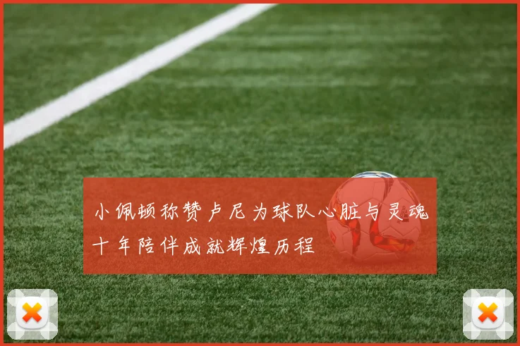 小佩顿称赞卢尼为球队心脏与灵魂十年陪伴成就辉煌历程