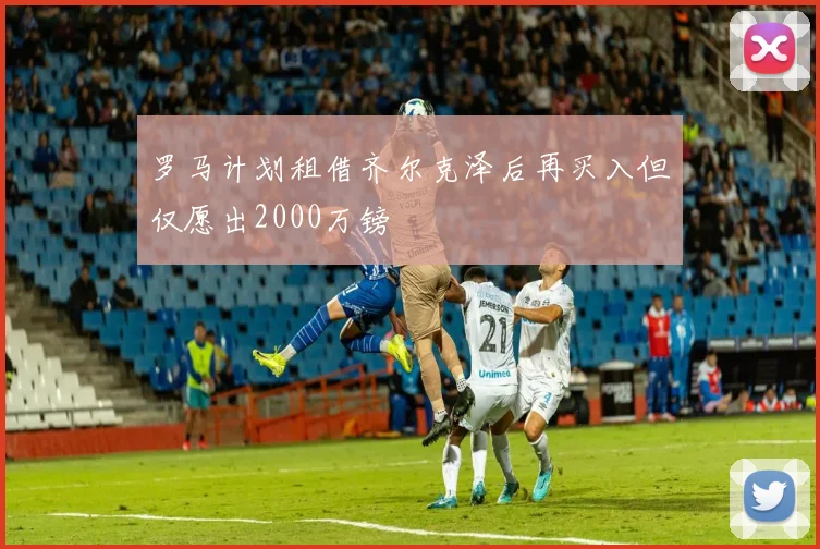 罗马计划租借齐尔克泽后再买入但仅愿出2000万镑