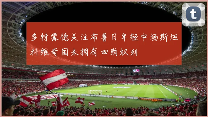多特蒙德关注布鲁日年轻中场斯坦科维奇国米拥有回购权利