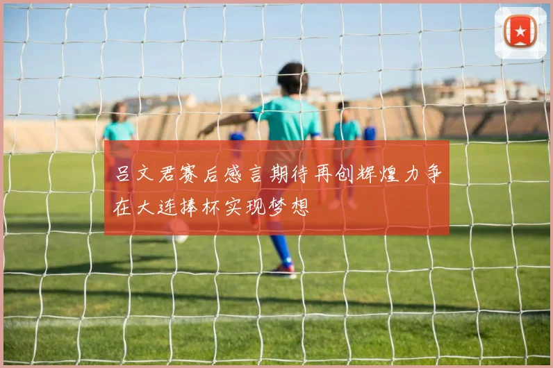 吕文君赛后感言期待再创辉煌力争在大连捧杯实现梦想