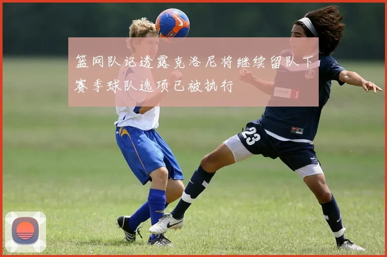 篮网队记透露克洛尼将继续留队下赛季球队选项已被执行