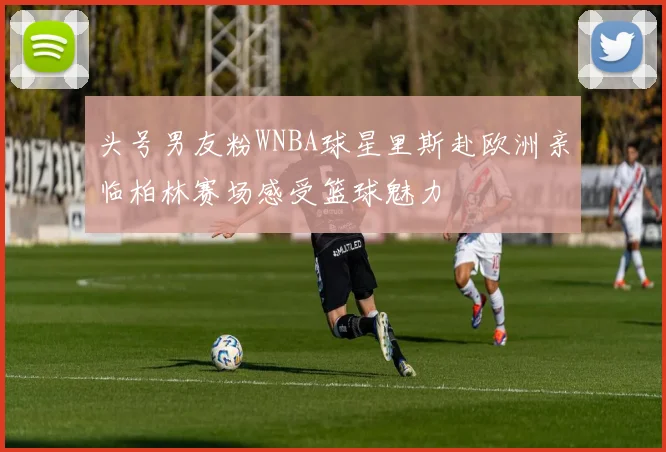 头号男友粉WNBA球星里斯赴欧洲亲临柏林赛场感受篮球魅力