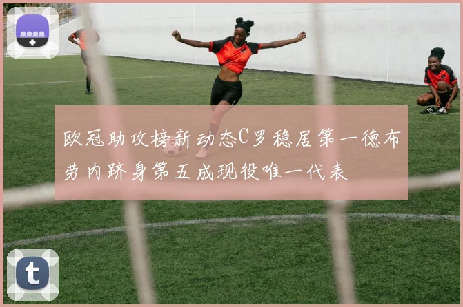 欧冠助攻榜新动态C罗稳居第一德布劳内跻身第五成现役唯一代表