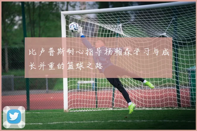 比卢普斯耐心指导杨瀚森学习与成长并重的篮球之路