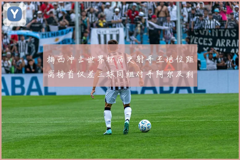 梅西冲击世界杯历史射手王地位距离榜首仅差三球同组对手阿尔及利亚奥地利约旦