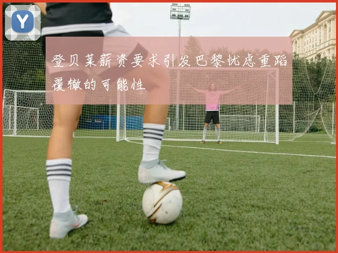 登贝莱薪资要求引发巴黎忧虑重蹈覆辙的可能性