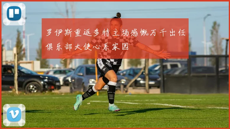 罗伊斯重返多特主场感慨万千出任俱乐部大使心系家园