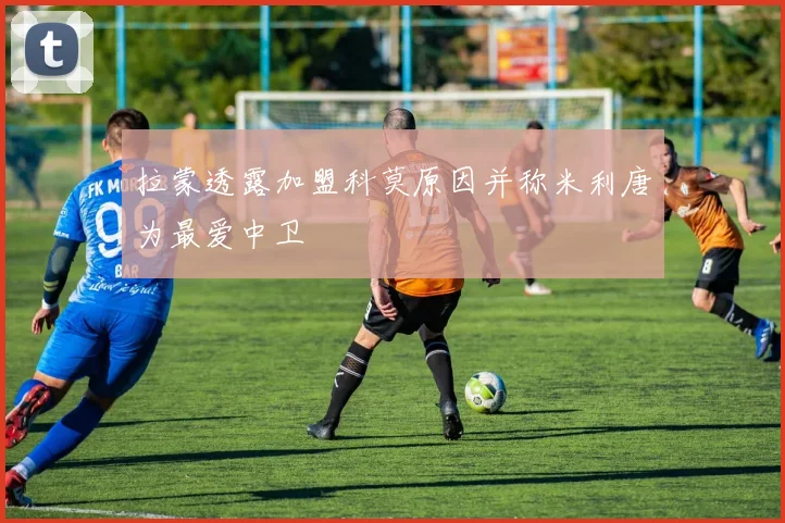 拉蒙透露加盟科莫原因并称米利唐为最爱中卫