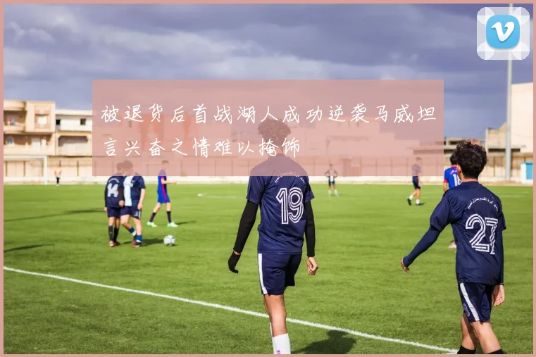 被退货后首战湖人成功逆袭马威坦言兴奋之情难以掩饰